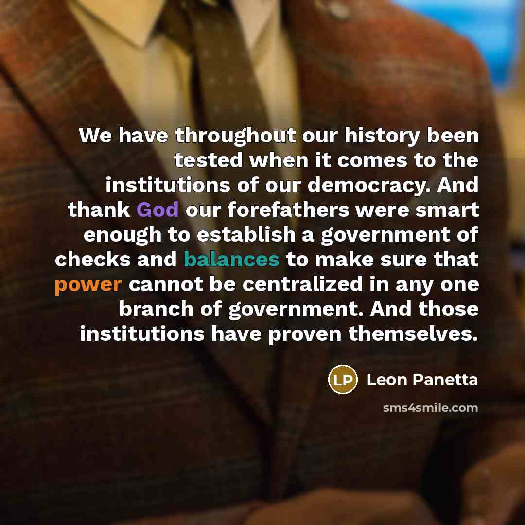 “We have throughout our history been tested when it comes to the institutions of our democracy. And thank God our forefathers were smart enough to establish a government of checks and balances to make sure that power cannot be centralized in any one branch of government. And those institutions have…” quote by Leon Panetta
