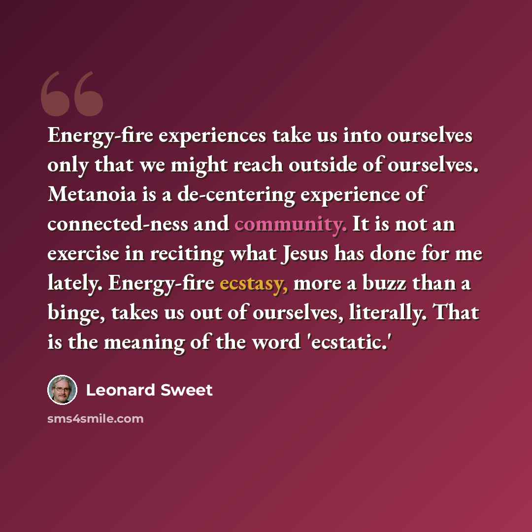 “Energy-fire experiences take us into ourselves only that we might reach outside of ourselves. Metanoia is a de-centering experience of connected-ness and community. It is not an exercise in reciting what Jesus has done for me lately. Energy-fire ecstasy, more a buzz than a binge, takes us out of…” quote by Leonard Sweet