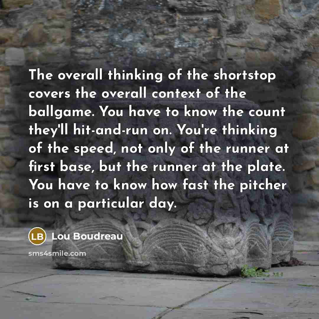 “The overall thinking of the shortstop covers the overall context of the ballgame. You have to know the count they'll hit-and-run on. You're thinking of the speed, not only of the runner at first base, but the runner at the plate. You have to know how fast the pitcher is on a particular day.” quote by Lou Boudreau
