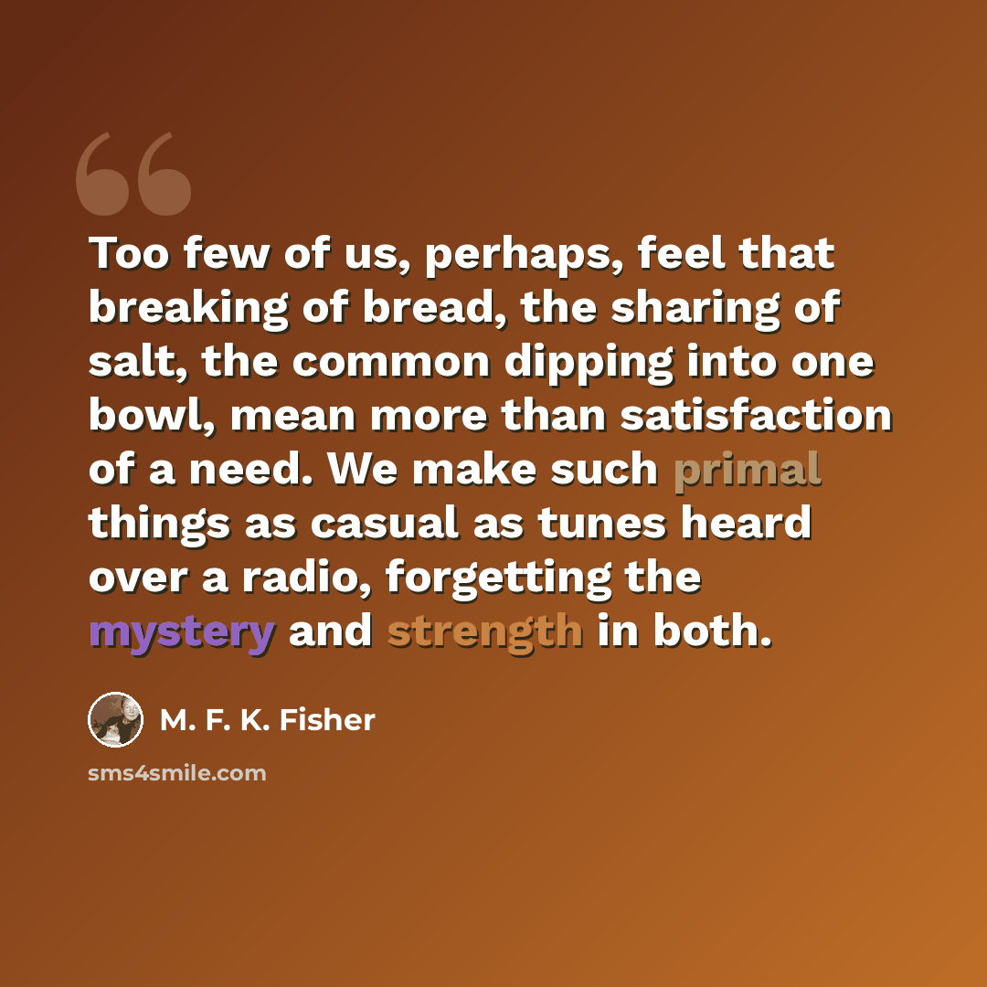 “Too few of us, perhaps, feel that breaking of bread, the sharing of salt, the common dipping into one bowl, mean more than satisfaction of a need. We make such primal things as casual as tunes heard over a radio, forgetting the mystery and strength in both.” quote by M. F. K. Fisher