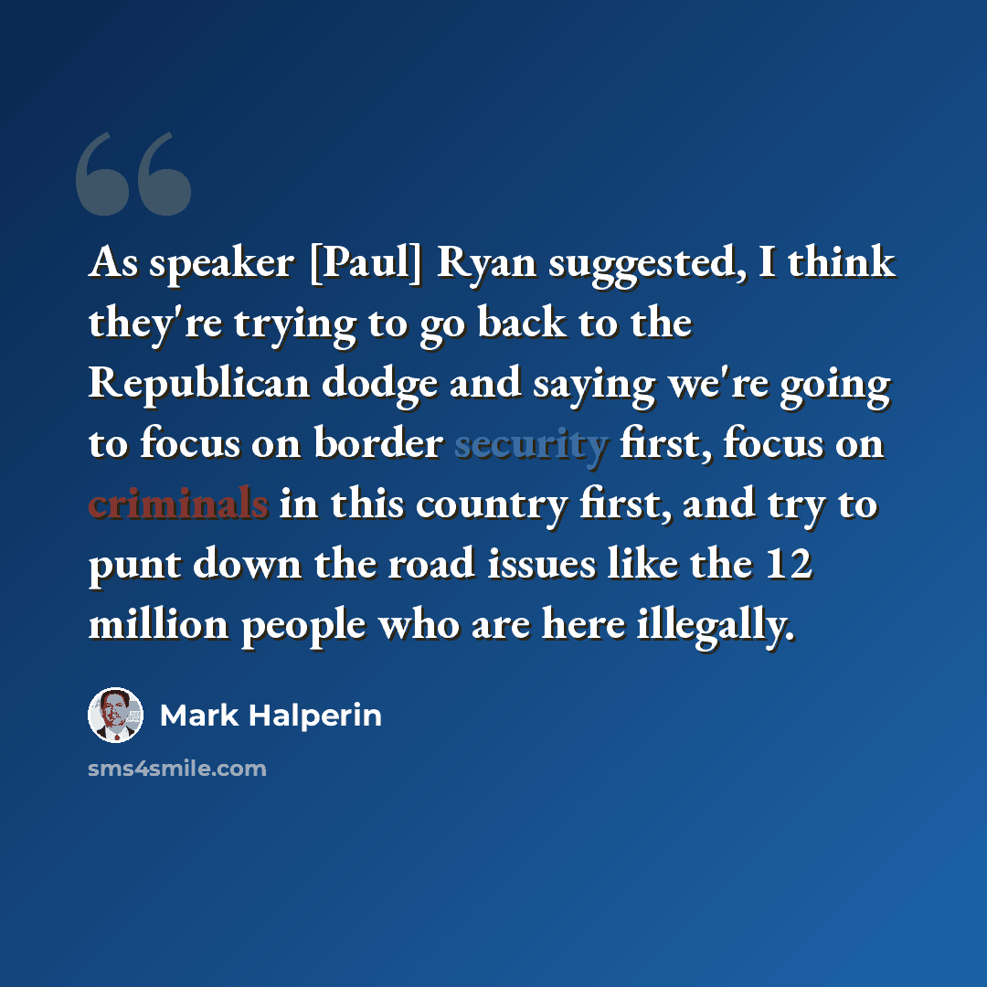 “As speaker [Paul] Ryan suggested, I think they're trying to go back to the Republican dodge and saying we're going to focus on border security first, focus on criminals in this country first, and try to punt down the road issues like the 12 million people who are here illegally.” quote by Mark Halperin