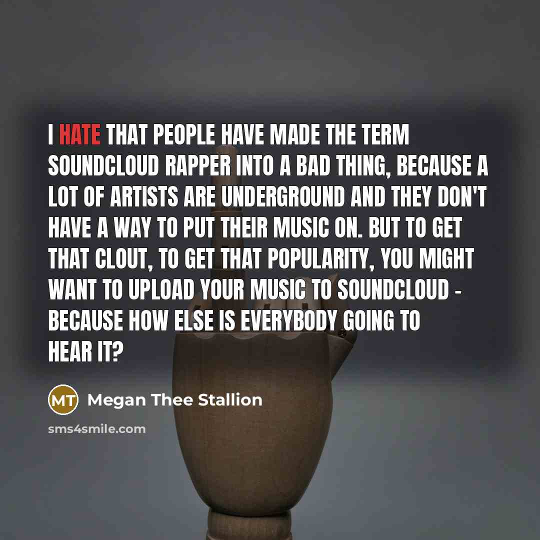 “I hate that people have made the term SoundCloud rapper into a bad thing, because a lot of artists are underground and they don't have a way to put their music on. But to get that clout, to get that popularity, you might want to upload your music to SoundCloud - because how else is everybody going…” quote by Megan Thee Stallion