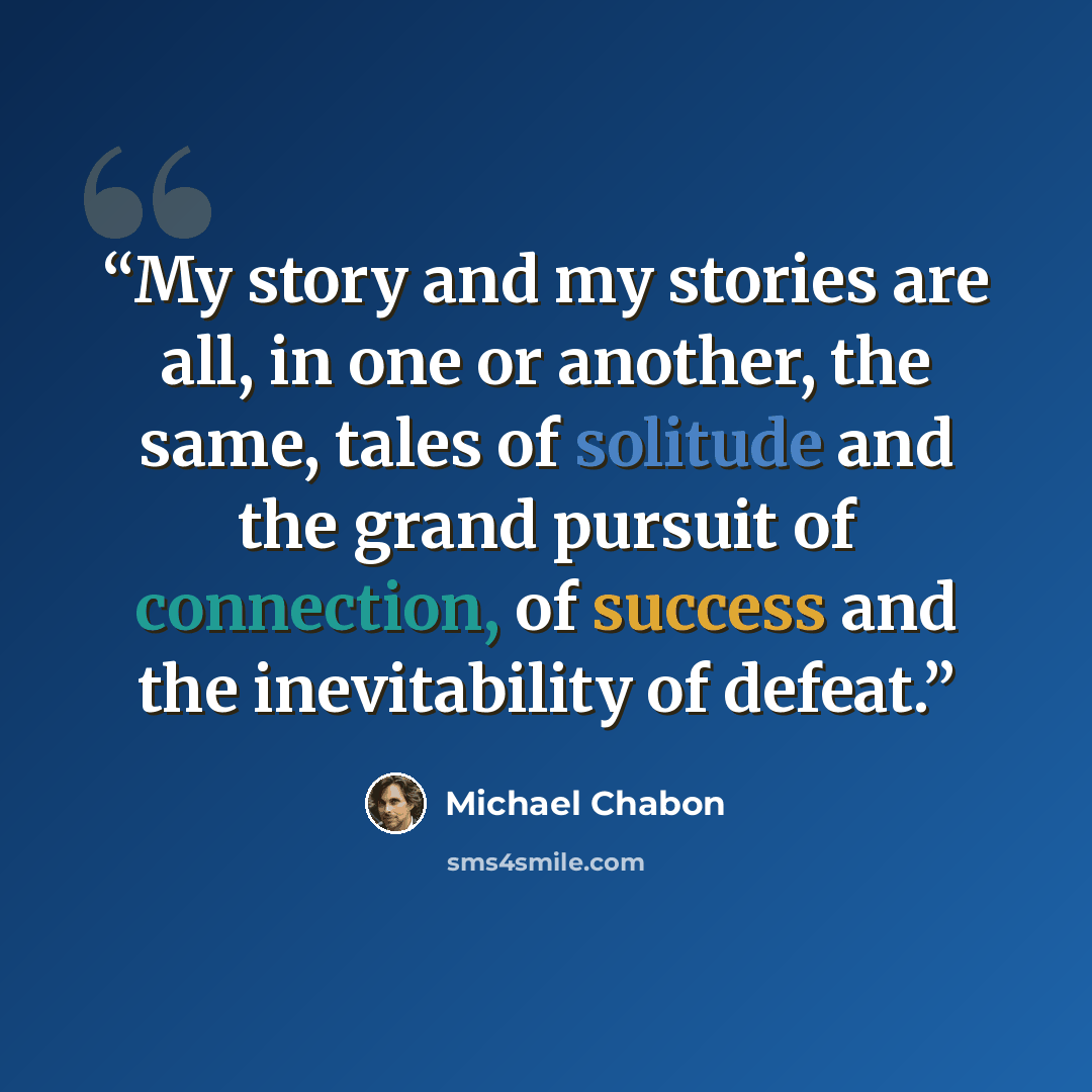 “My story and my stories are all, in one or another, the same, tales of solitude and the grand pursuit of connection, of success and the inevitability of defeat.” quote by Michael Chabon