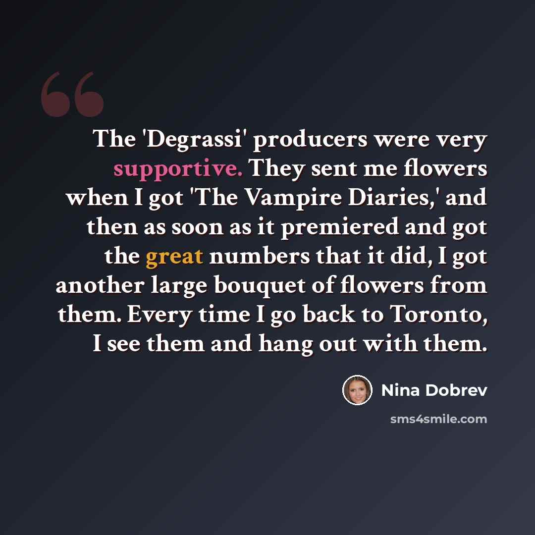 “The 'Degrassi' producers were very supportive. They sent me flowers when I got 'The Vampire Diaries,' and then as soon as it premiered and got the great numbers that it did, I got another large bouquet of flowers from them. Every time I go back to Toronto, I see them and hang out with them.” quote by Nina Dobrev