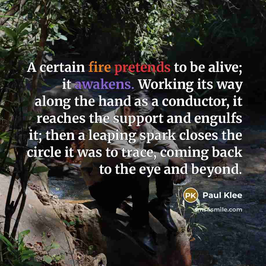 “A certain fire pretends to be alive; it awakens. Working its way along the hand as a conductor, it reaches the support and engulfs it; then a leaping spark closes the circle it was to trace, coming back to the eye and beyond.” quote by Paul Klee