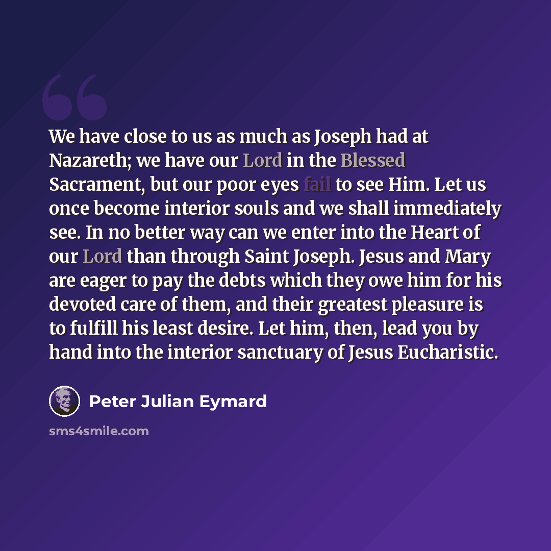 “We have close to us as much as Joseph had at Nazareth; we have our Lord in the Blessed Sacrament, but our poor eyes fail to see Him. Let us once become interior souls and we shall immediately see. In no better way can we enter into the Heart of our Lord than through Saint Joseph. Jesus and Mary…” quote by Peter Julian Eymard