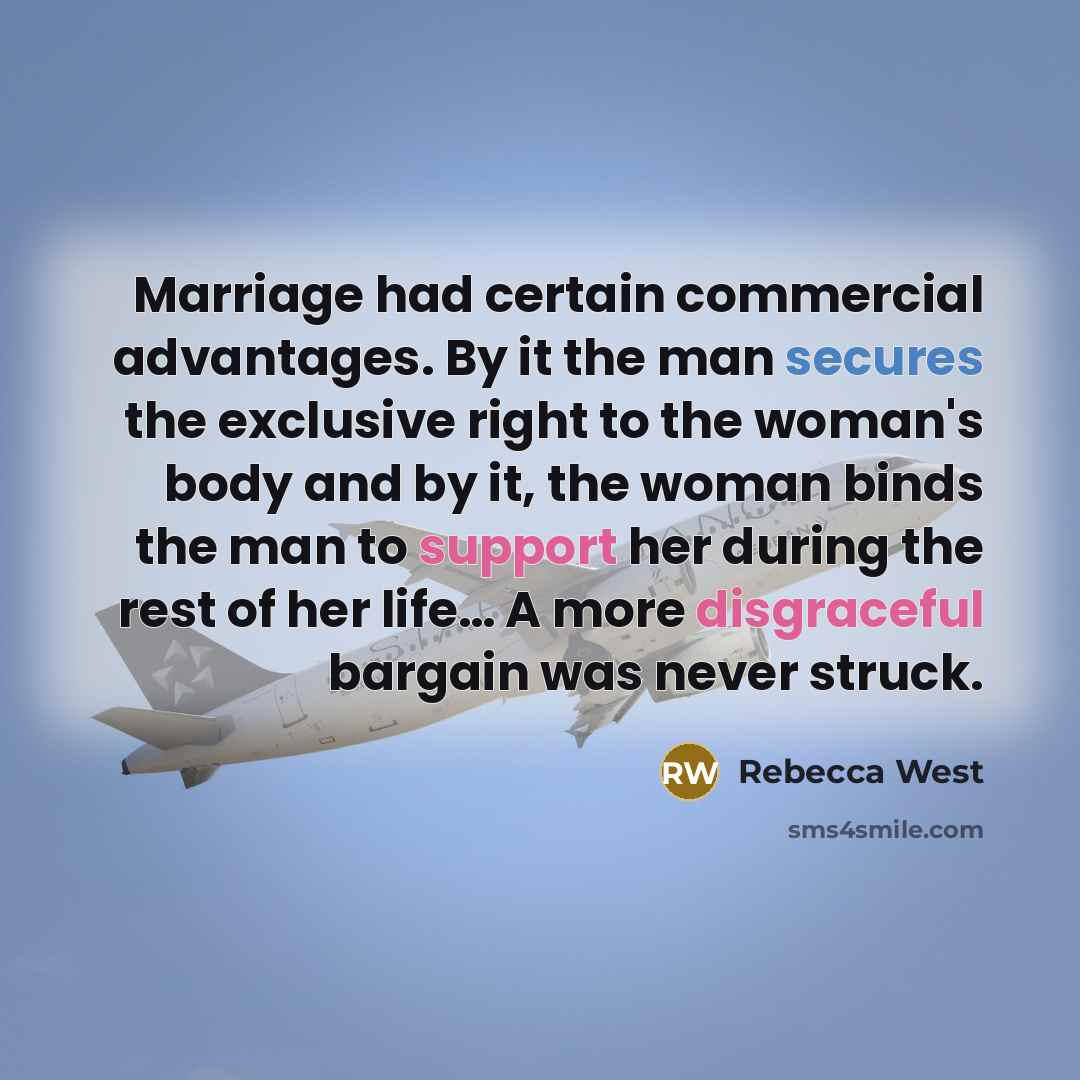 “Marriage had certain commercial advantages. By it the man secures the exclusive right to the woman's body and by it, the woman binds the man to support her during the rest of her life… A more disgraceful bargain was never struck.” quote by Rebecca West
