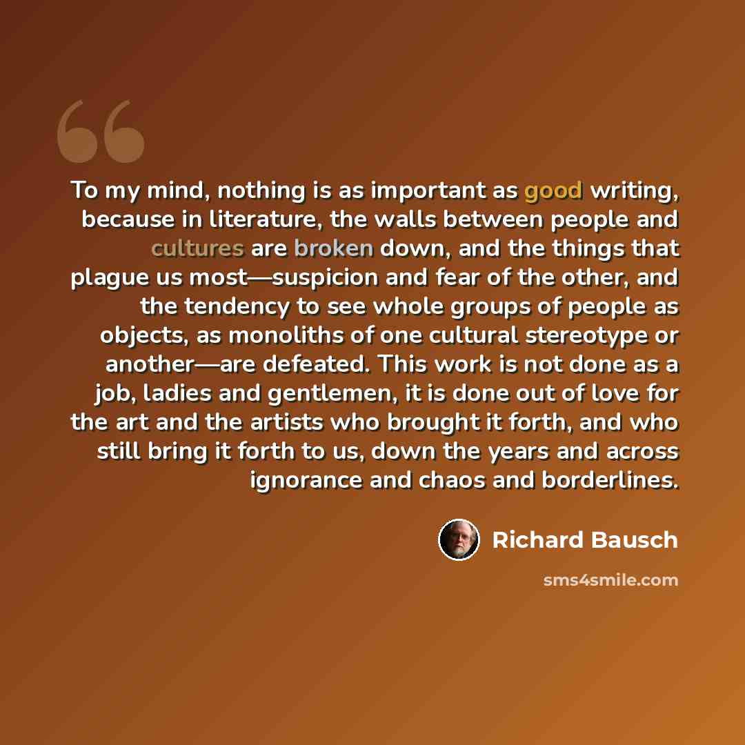 “To my mind, nothing is as important as good writing, because in literature, the walls between people and cultures are broken down, and the things that plague us most—suspicion and fear of the other, and the tendency to see whole groups of people as objects, as monoliths of one cultural stereotype…” quote by Richard Bausch