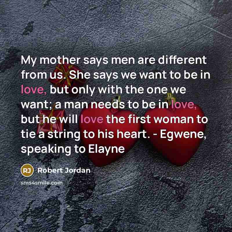 “My mother says men are different from us. She says we want to be in love, but only with the one we want; a man needs to be in love, but he will love the first woman to tie a string to his heart. - Egwene, speaking to Elayne” quote by Robert Jordan