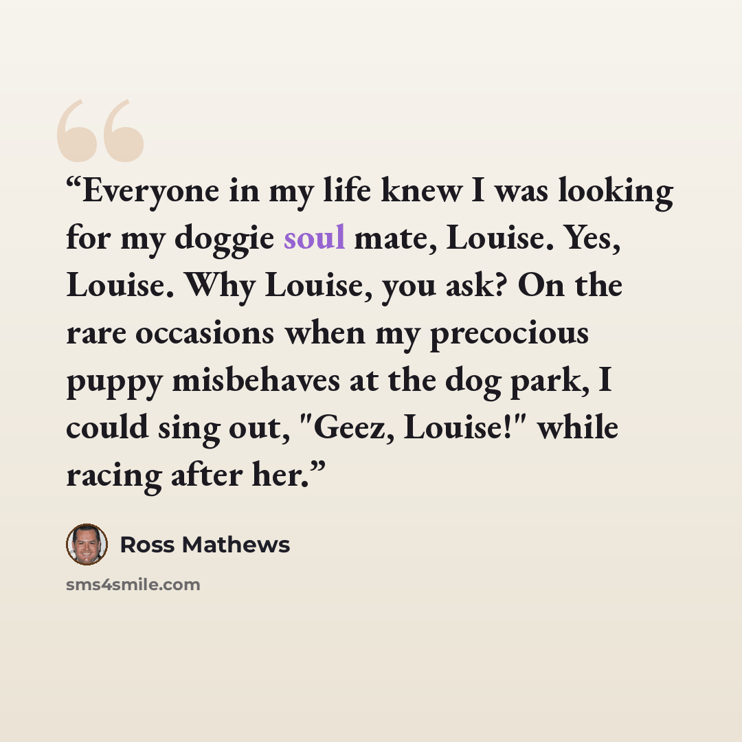 “Everyone in my life knew I was looking for my doggie soul mate, Louise. Yes, Louise. Why Louise, you ask? On the rare occasions when my precocious puppy misbehaves at the dog park, I could sing out, "Geez, Louise!" while racing after her.” quote by Ross Mathews