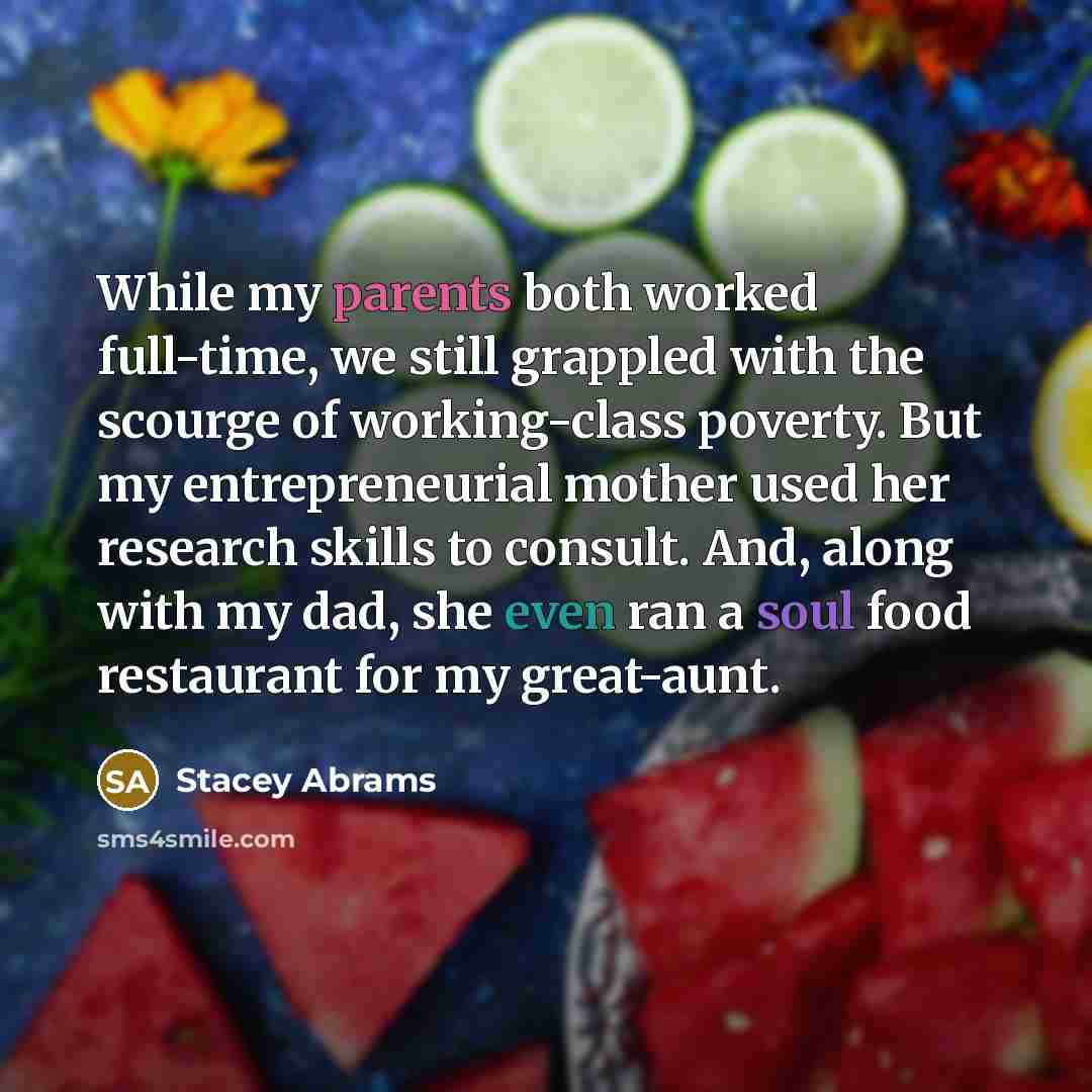 “While my parents both worked full-time, we still grappled with the scourge of working-class poverty. But my entrepreneurial mother used her research skills to consult. And, along with my dad, she even ran a soul food restaurant for my great-aunt.” quote by Stacey Abrams
