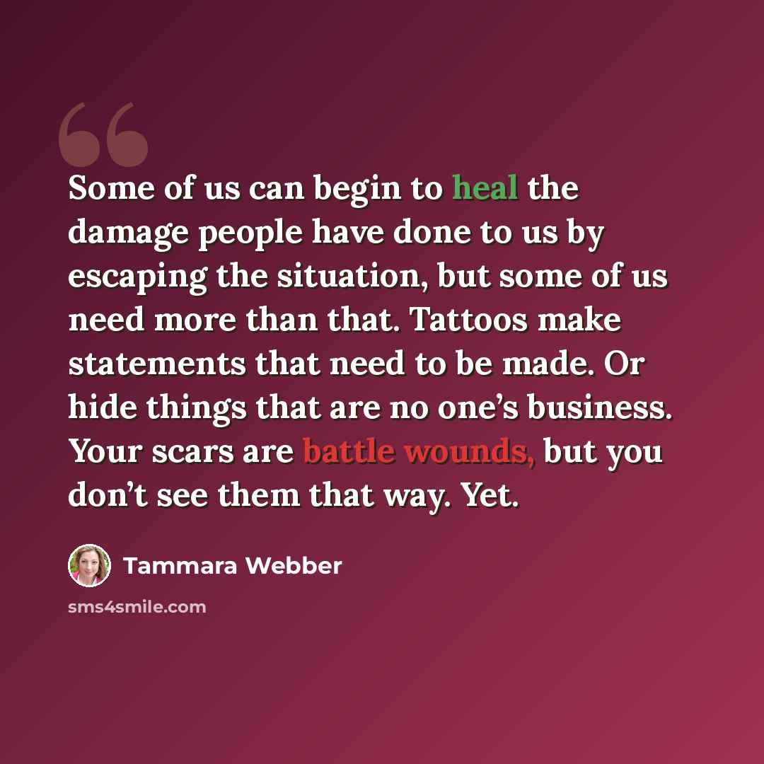 “Some of us can begin to heal the damage people have done to us by escaping the situation, but some of us need more than that. Tattoos make statements that need to be made. Or hide things that are no one’s business. Your scars are battle wounds, but you don’t see them that way. Yet.” quote by Tammara Webber