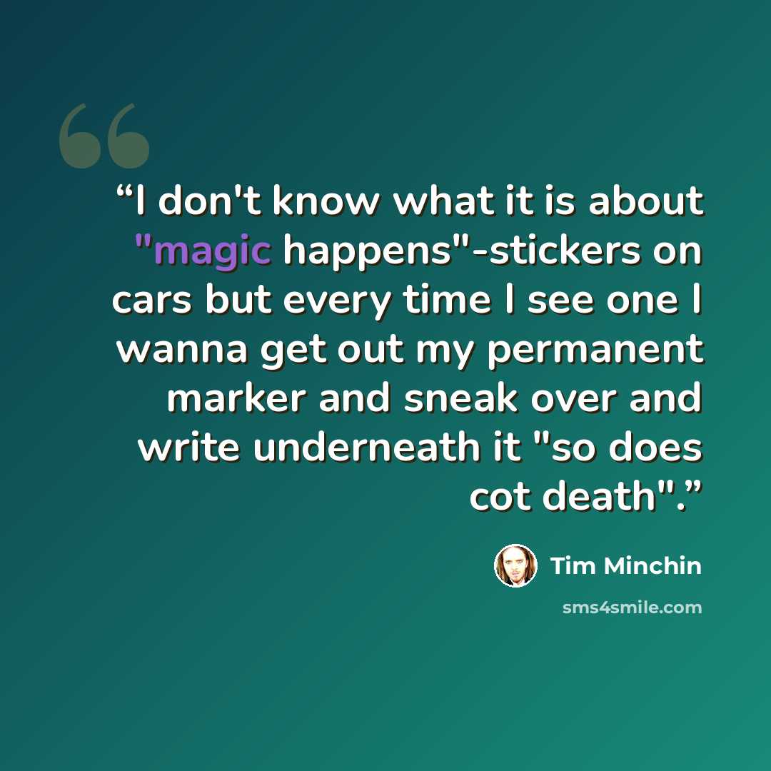 “I don't know what it is about "magic happens"-stickers on cars but every time I see one I wanna get out my permanent marker and sneak over and write underneath it "so does cot death".” quote by Tim Minchin