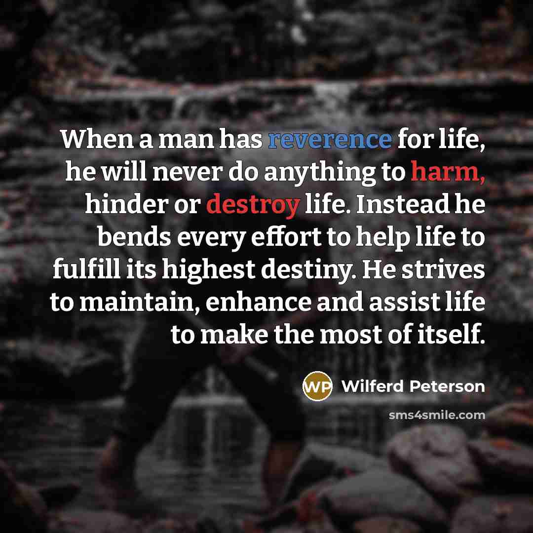 “When a man has reverence for life, he will never do anything to harm, hinder or destroy life. Instead he bends every effort to help life to fulfill its highest destiny. He strives to maintain, enhance and assist life to make the most of itself.” quote by Wilferd Peterson