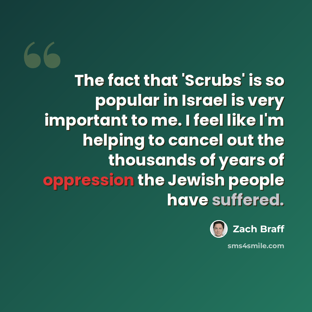 “The fact that 'Scrubs' is so popular in Israel is very important to me. I feel like I'm helping to cancel out the thousands of years of oppression the Jewish people have suffered.” quote by Zach Braff