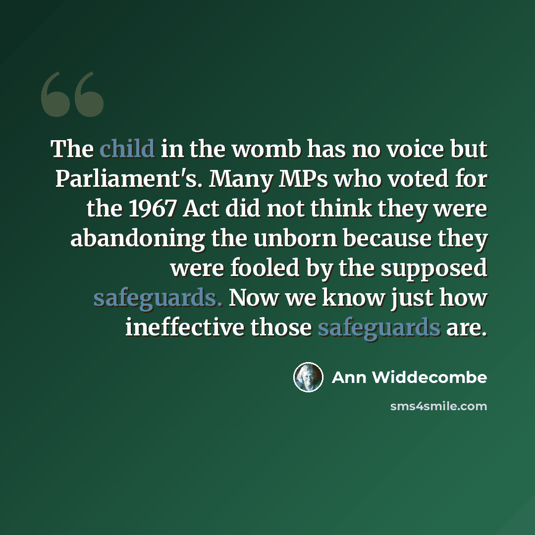 “The child in the womb has no voice but Parliament's. Many MPs who voted for the 1967 Act did not think they were abandoning the unborn because they were fooled by the supposed safeguards. Now we know just how ineffective those safeguards are.” quote by Ann Widdecombe