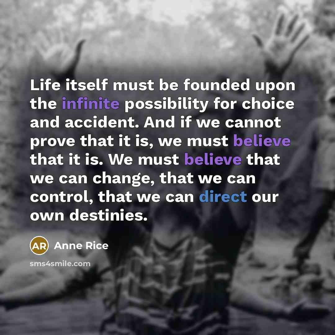 “Life itself must be founded upon the infinite possibility for choice and accident. And if we cannot prove that it is, we must believe that it is. We must believe that we can change, that we can control, that we can direct our own destinies.” quote by Anne Rice