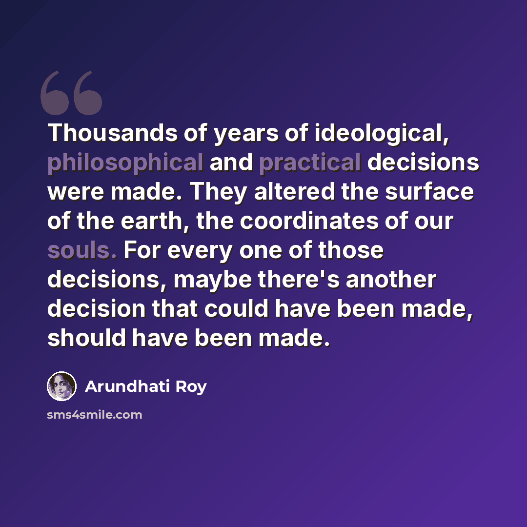 “Thousands of years of ideological, philosophical and practical decisions were made. They altered the surface of the earth, the coordinates of our souls. For every one of those decisions, maybe there's another decision that could have been made, should have been made.” quote by Arundhati Roy
