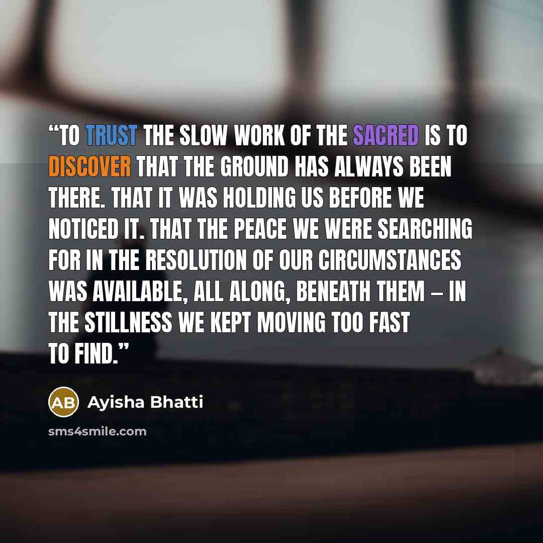 “To trust the slow work of the sacred is to discover that the ground has always been there. That it was holding us before we noticed it. That the peace we were searching for in the resolution of our circumstances was available, all along, beneath them — in the stillness we kept moving too fast to…” quote by Ayisha Bhatti