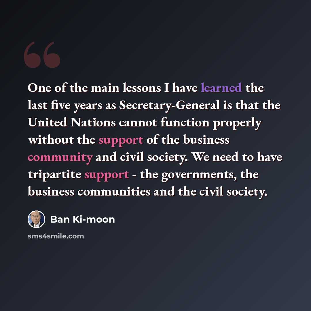 “One of the main lessons I have learned the last five years as Secretary-General is that the United Nations cannot function properly without the support of the business community and civil society. We need to have tripartite support - the governments, the business communities and the civil society.” quote by Ban Ki-moon