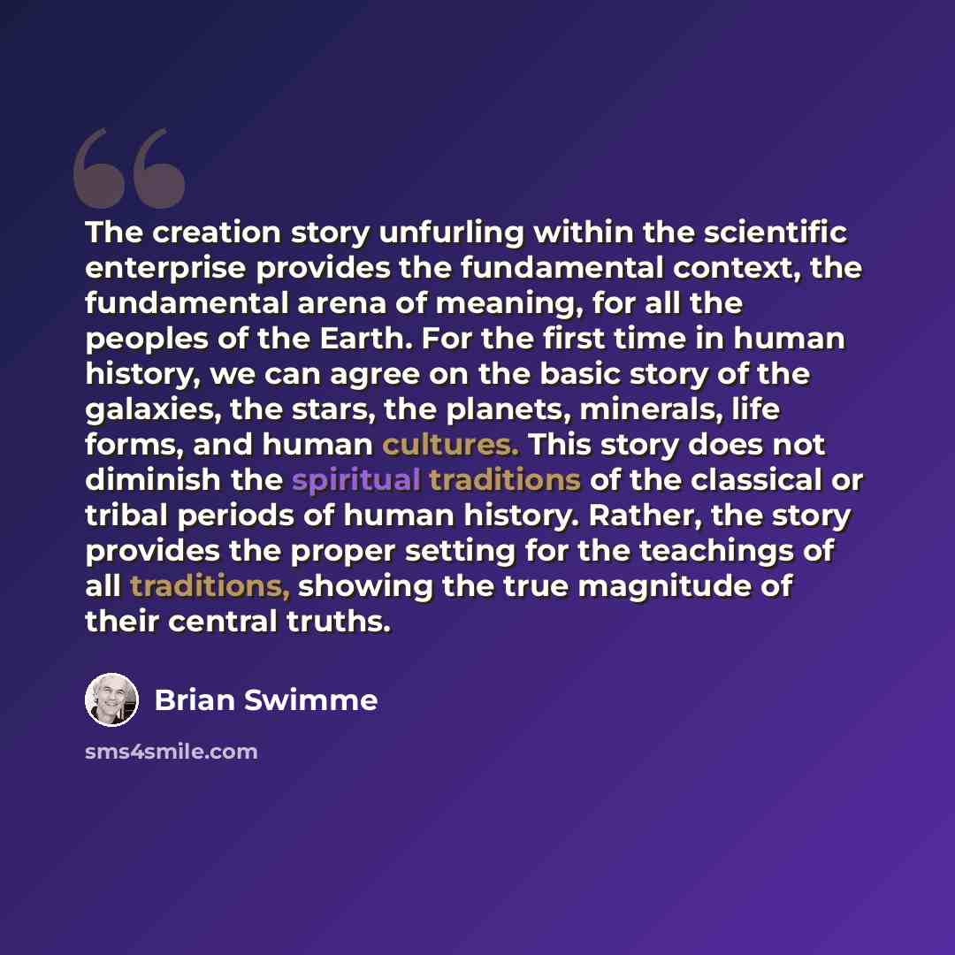 “The creation story unfurling within the scientific enterprise provides the fundamental context, the fundamental arena of meaning, for all the peoples of the Earth. For the first time in human history, we can agree on the basic story of the galaxies, the stars, the planets, minerals, life forms…” quote by Brian Swimme