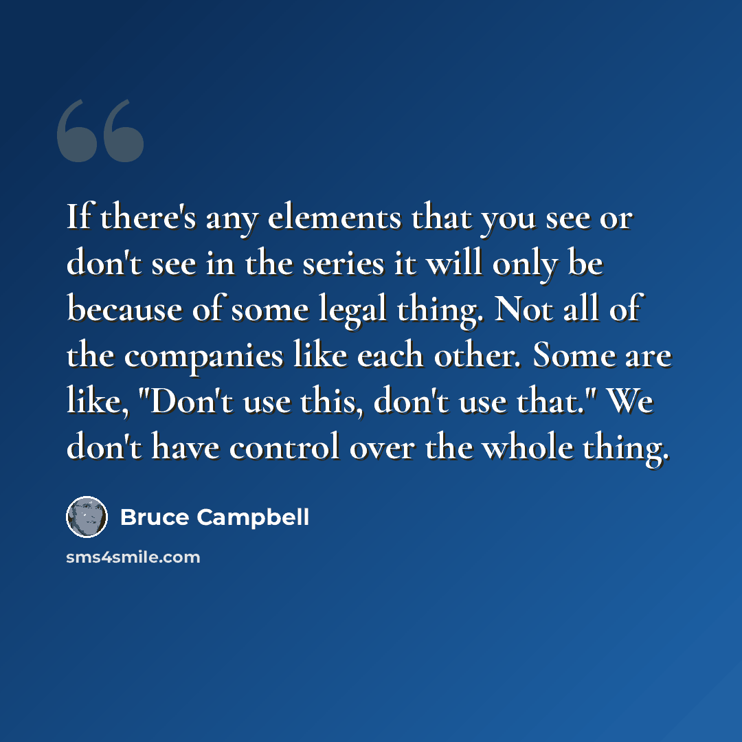 “If there's any elements that you see or don't see in the series it will only be because of some legal thing. Not all of the companies like each other. Some are like, "Don't use this, don't use that." We don't have control over the whole thing.” quote by Bruce Campbell