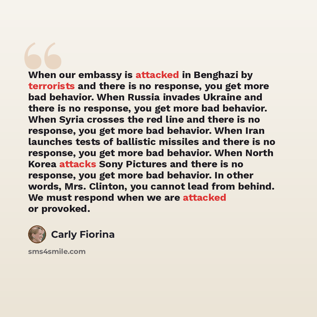 “When our embassy is attacked in Benghazi by terrorists and there is no response, you get more bad behavior. When Russia invades Ukraine and there is no response, you get more bad behavior. When Syria crosses the red line and there is no response, you get more bad behavior. When Iran launches tests…” quote by Carly Fiorina