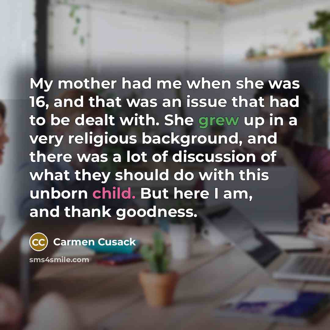 “My mother had me when she was 16, and that was an issue that had to be dealt with. She grew up in a very religious background, and there was a lot of discussion of what they should do with this unborn child. But here I am, and thank goodness.” quote by Carmen Cusack