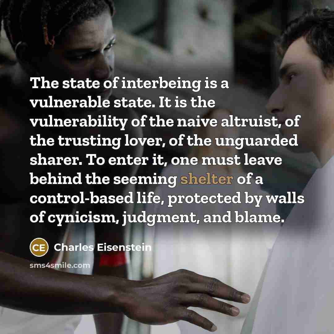“The state of interbeing is a vulnerable state. It is the vulnerability of the naive altruist, of the trusting lover, of the unguarded sharer. To enter it, one must leave behind the seeming shelter of a control-based life, protected by walls of cynicism, judgment, and blame.” quote by Charles Eisenstein