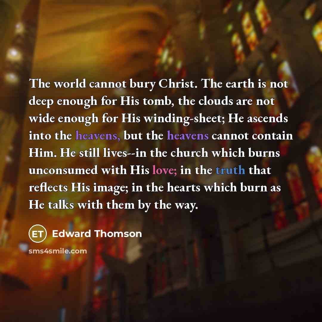 “The world cannot bury Christ. The earth is not deep enough for His tomb, the clouds are not wide enough for His winding-sheet; He ascends into the heavens, but the heavens cannot contain Him. He still lives--in the church which burns unconsumed with His love; in the truth that reflects His image…” quote by Edward Thomson