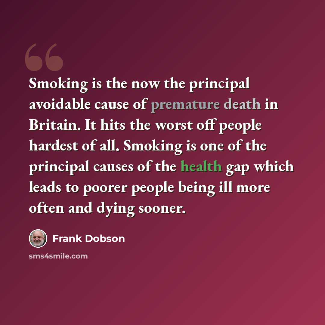 “Smoking is the now the principal avoidable cause of premature death in Britain. It hits the worst off people hardest of all. Smoking is one of the principal causes of the health gap which leads to poorer people being ill more often and dying sooner.” quote by Frank Dobson
