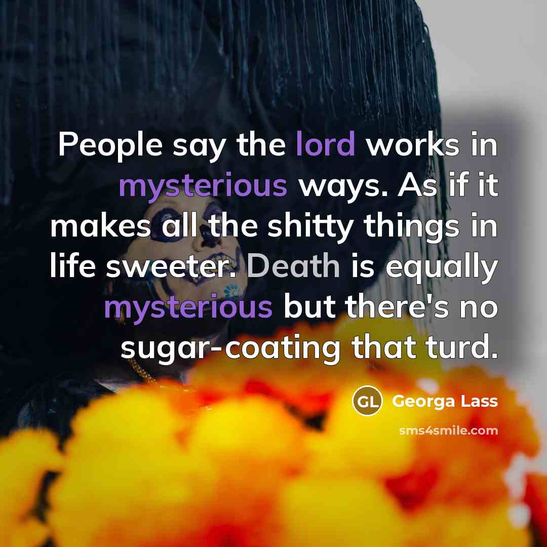 “People say the lord works in mysterious ways. As if it makes all the shitty things in life sweeter. Death is equally mysterious but there's no sugar-coating that turd.” quote by Georga Lass