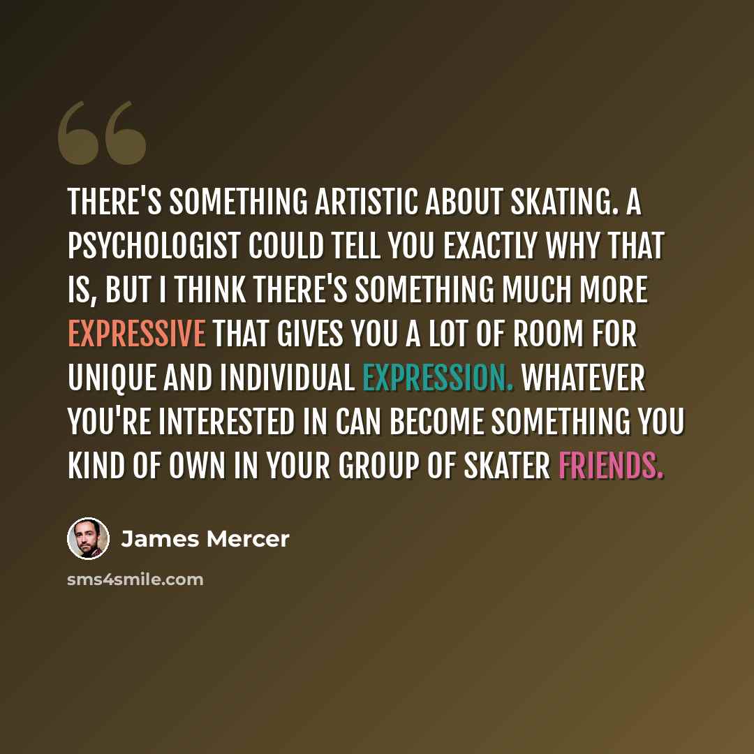 “There's something artistic about skating. A psychologist could tell you exactly why that is, but I think there's something much more expressive that gives you a lot of room for unique and individual expression. Whatever you're interested in can become something you kind of own in your group of…” quote by James Mercer
