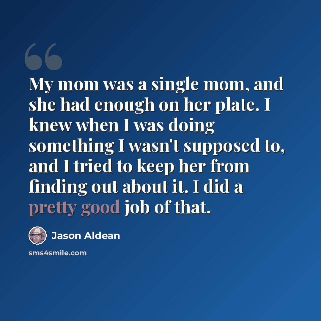 “My mom was a single mom, and she had enough on her plate. I knew when I was doing something I wasn't supposed to, and I tried to keep her from finding out about it. I did a pretty good job of that.” quote by Jason Aldean
