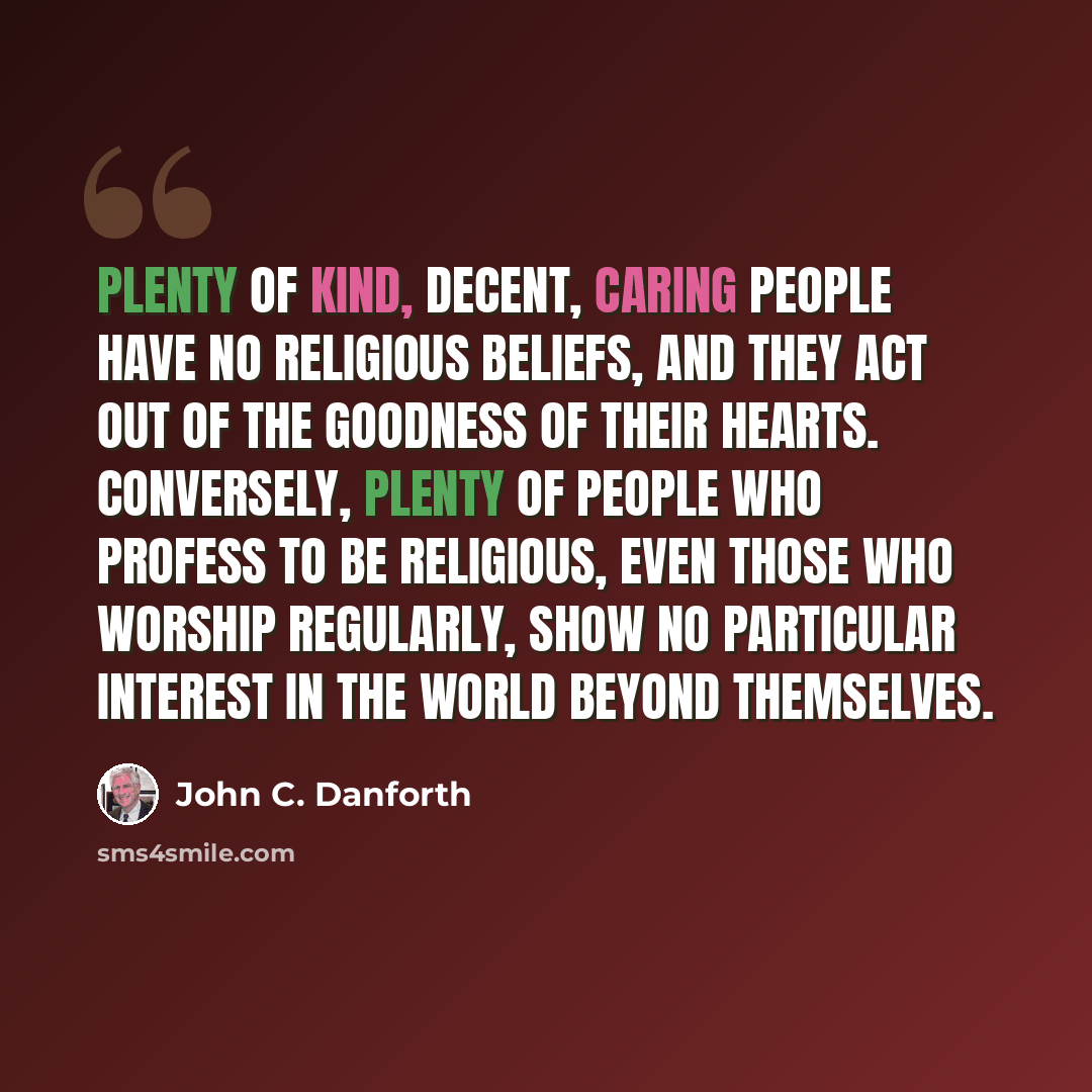 “Plenty of kind, decent, caring people have no religious beliefs, and they act out of the goodness of their hearts. Conversely, plenty of people who profess to be religious, even those who worship regularly, show no particular interest in the world beyond themselves.” quote by John C. Danforth
