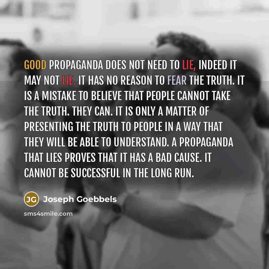 “Good propaganda does not need to lie, indeed it may not lie. It has no reason to fear the truth. It is a mistake to believe that people cannot take the truth. They can. It is only a matter of presenting the truth to people in a way that they will be able to understand. A propaganda that lies…” quote by Joseph Goebbels