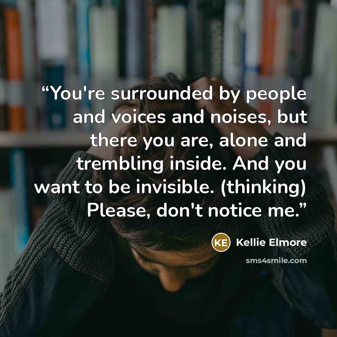 “You're surrounded by people and voices and noises, but there you are, alone and trembling inside. And you want to be invisible. (thinking) Please, don't notice me.” quote by Kellie Elmore