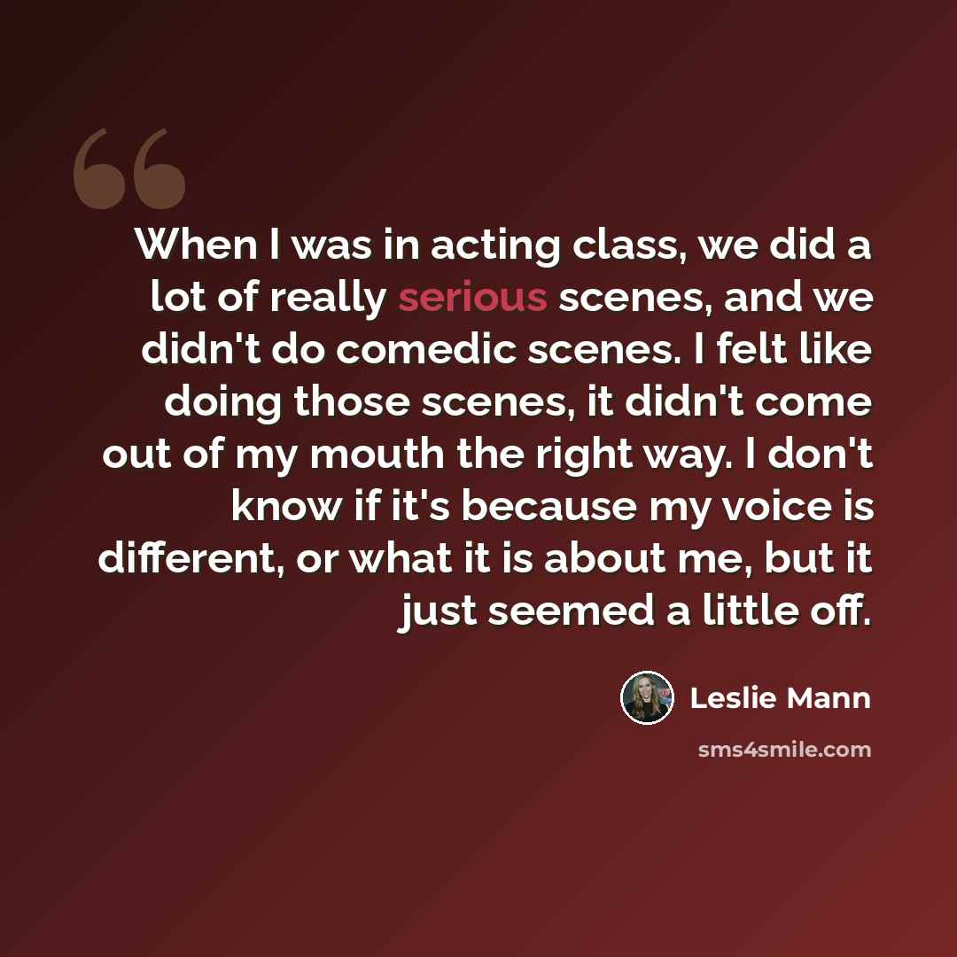 “When I was in acting class, we did a lot of really serious scenes, and we didn't do comedic scenes. I felt like doing those scenes, it didn't come out of my mouth the right way. I don't know if it's because my voice is different, or what it is about me, but it just seemed a little off.” quote by Leslie Mann
