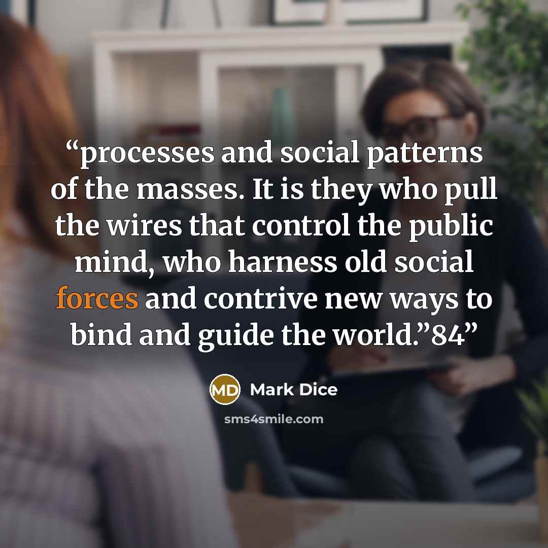 “processes and social patterns of the masses. It is they who pull the wires that control the public mind, who harness old social forces and contrive new ways to bind and guide the world.”84” quote by Mark Dice