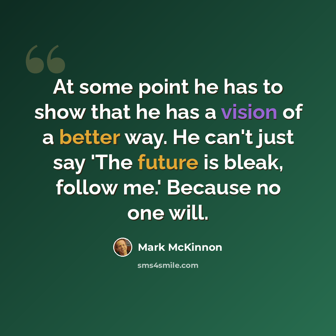 “At some point he has to show that he has a vision of a better way. He can't just say 'The future is bleak, follow me.' Because no one will.” quote by Mark McKinnon