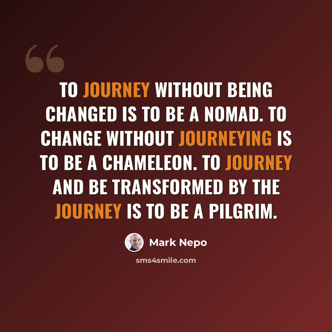 “To journey without being changed is to be a nomad. To change without journeying is to be a chameleon. To journey and be transformed by the journey is to be a pilgrim.” quote by Mark Nepo