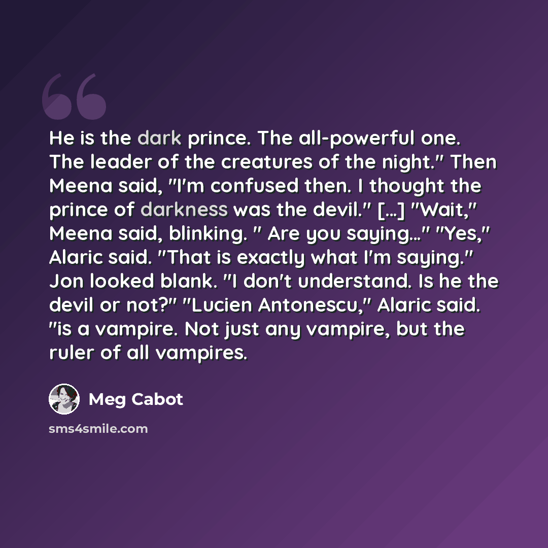 “He is the dark prince. The all-powerful one. The leader of the creatures of the night." Then Meena said, "I'm confused then. I thought the prince of darkness was the devil." […] "Wait," Meena said, blinking. " Are you saying…" "Yes," Alaric said. "That is exactly what I'm saying." Jon looked…” quote by Meg Cabot