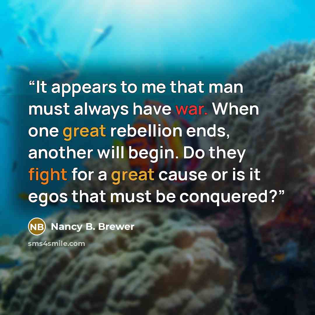 “It appears to me that man must always have war. When one great rebellion ends, another will begin. Do they fight for a great cause or is it egos that must be conquered?” quote by Nancy B. Brewer