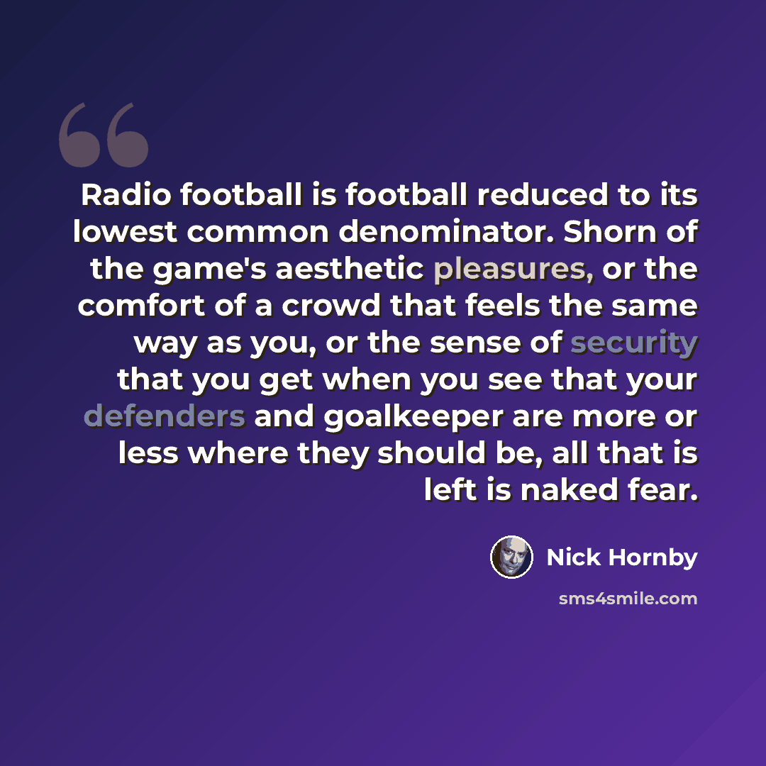 “Radio football is football reduced to its lowest common denominator. Shorn of the game's aesthetic pleasures, or the comfort of a crowd that feels the same way as you, or the sense of security that you get when you see that your defenders and goalkeeper are more or less where they should be, all…” quote by Nick Hornby