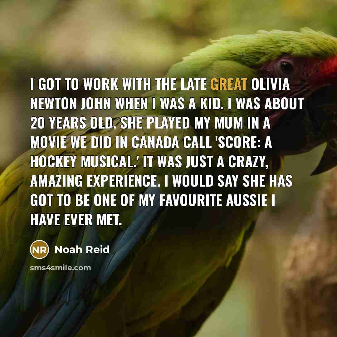 “I got to work with the late great Olivia Newton John when I was a kid. I was about 20 years old. She played my mum in a movie we did in Canada call 'Score: A Hockey Musical.' It was just a crazy, amazing experience. I would say she has got to be one of my favourite Aussie I have ever met.” quote by Noah Reid