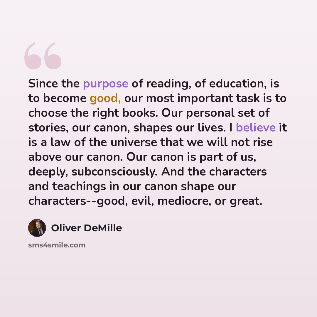 “Since the purpose of reading, of education, is to become good, our most important task is to choose the right books. Our personal set of stories, our canon, shapes our lives. I believe it is a law of the universe that we will not rise above our canon. Our canon is part of us, deeply…” quote by Oliver DeMille