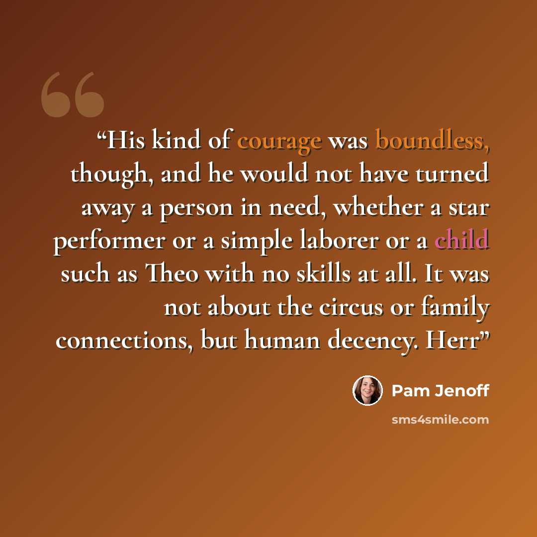 “His kind of courage was boundless, though, and he would not have turned away a person in need, whether a star performer or a simple laborer or a child such as Theo with no skills at all. It was not about the circus or family connections, but human decency. Herr” quote by Pam Jenoff