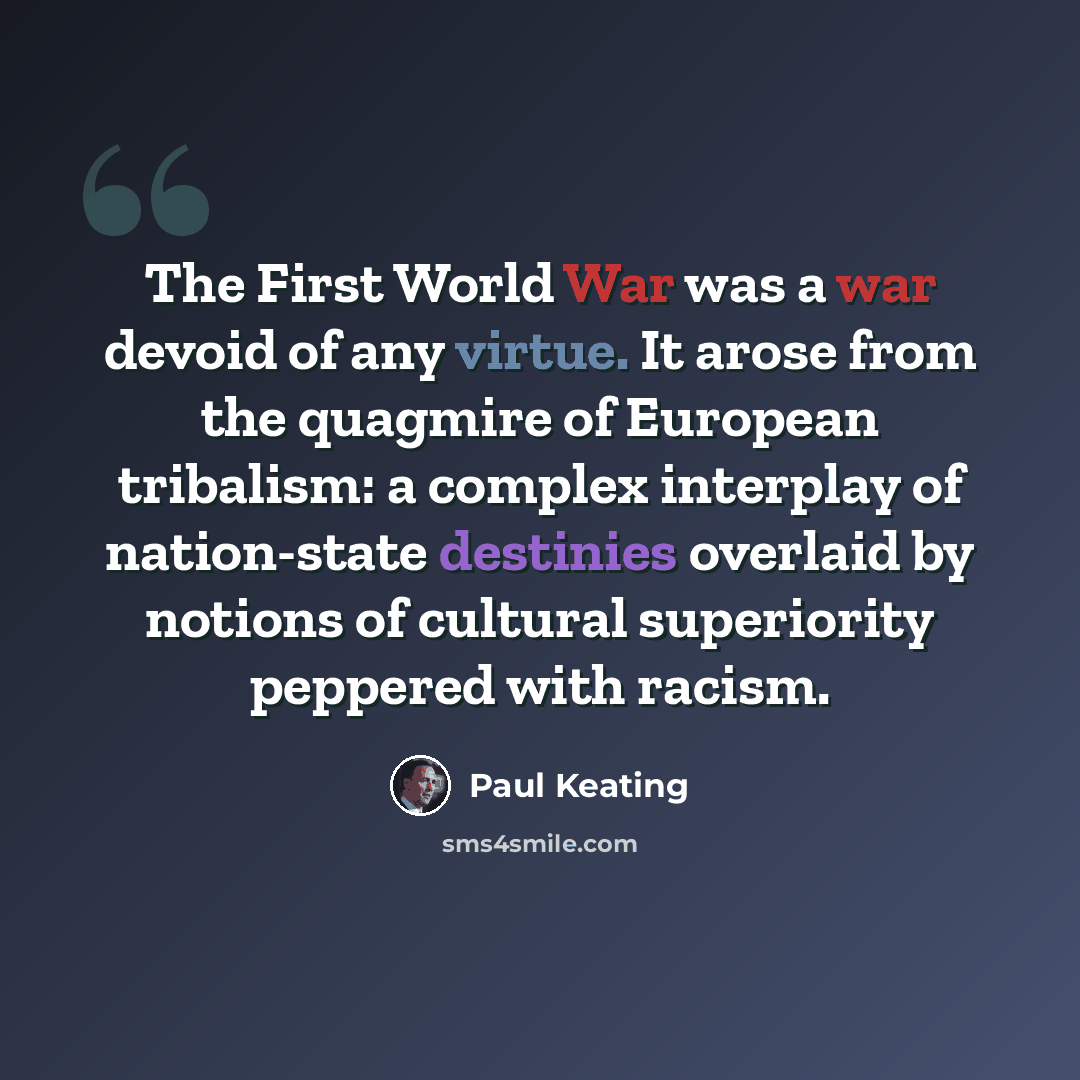 “The First World War was a war devoid of any virtue. It arose from the quagmire of European tribalism: a complex interplay of nation-state destinies overlaid by notions of cultural superiority peppered with racism.” quote by Paul Keating