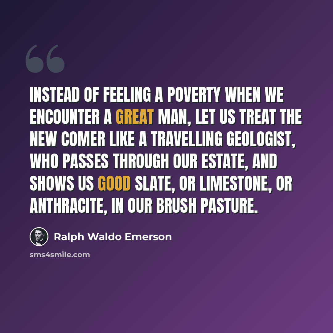 “Instead of feeling a poverty when we encounter a great man, let us treat the new comer like a travelling geologist, who passes through our estate, and shows us good slate, or limestone, or anthracite, in our brush pasture.” quote by Ralph Waldo Emerson