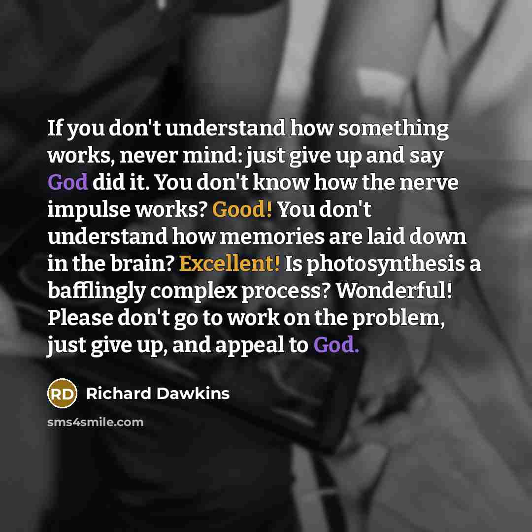 “If you don't understand how something works, never mind: just give up and say God did it. You don't know how the nerve impulse works? Good! You don't understand how memories are laid down in the brain? Excellent! Is photosynthesis a bafflingly complex process? Wonderful! Please don't go to work on…” quote by Richard Dawkins